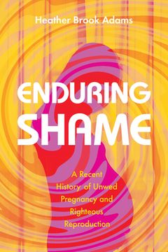 portada Enduring Shame: A Recent History of Unwed Pregnancy and Righteous Reproduction