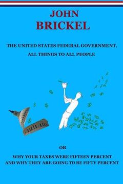 portada The United States Federal Government, All Things to All People: Or Why Your Taxes Were Fifteen Percent and Why They are Going to be Fifty Percent (en Inglés)