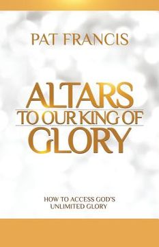 portada Altars to Our King of Glory: How to Access God's Unlimited Glory (en Inglés)