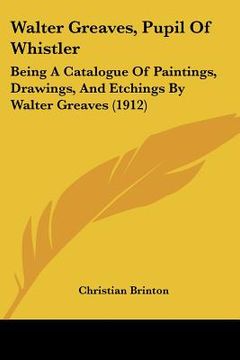 portada walter greaves, pupil of whistler: being a catalogue of paintings, drawings, and etchings by walter greaves (1912) (en Inglés)