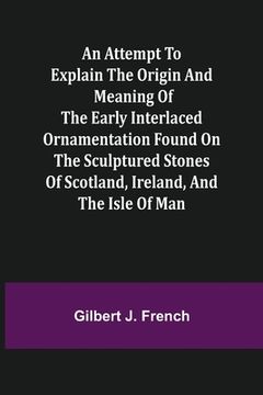 portada An Attempt to Explain the Origin and Meaning of the Early Interlaced Ornamentation Found on the Sculptured Stones of Scotland, Ireland, and the Isle o (en Inglés)