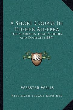 portada a short course in higher algebra: for academies, high schools, and colleges (1889) (en Inglés)