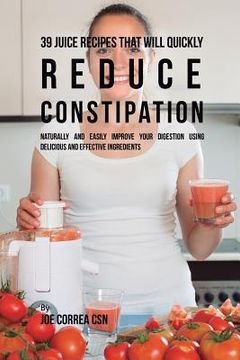 portada 39 Juice Recipes That Will Quickly Reduce Constipation: Naturally and Easily Improve Your Digestion Using Delicious and Effective Ingredients