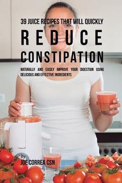 portada 39 Juice Recipes That Will Quickly Reduce Constipation: Naturally and Easily Improve Your Digestion Using Delicious and Effective Ingredients (en Inglés)