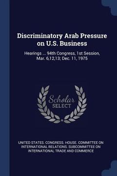 portada Discriminatory Arab Pressure on U.S. Business: Hearings ... 94th Congress, 1st Session, Mar. 6,12,13; Dec. 11, 1975 (en Inglés)