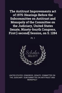portada The Antitrust Improvements act of 1975: Hearings Before the Subcommittee on Antitrust and Monopoly of the Committee on the Judiciary, United States Se