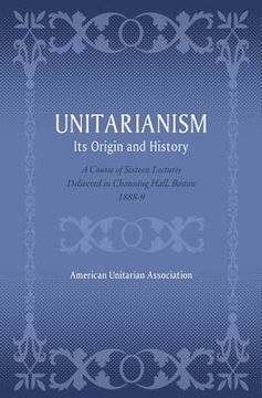 portada Unitarianism: Its Origin and History: A Course of Sixteen Lectures Delivered in Channing Hall, Boston, 1888-9