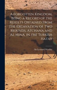 portada A Forgotten Kingdom, Being a Record of the Results Obtained From the Excavation of Two Mounds, Atchana and Al Mina, in the Turkish Hatay (en Inglés)