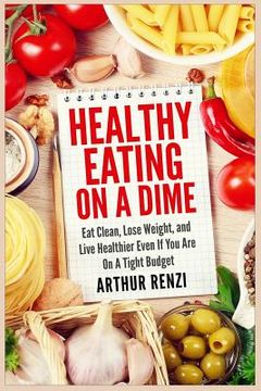 portada Healthy Eating on a Dime: Eat Clean, Lose Weight, and Live Healthier Even If You Are On A Tight Budget (in English)