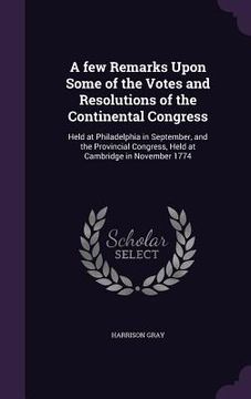 portada A few Remarks Upon Some of the Votes and Resolutions of the Continental Congress: Held at Philadelphia in September, and the Provincial Congress, Held