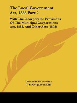 portada the local government act, 1888 part 2: with the incorporated provisions of the municipal corporations act, 1882, and other acts (1898) (en Inglés)