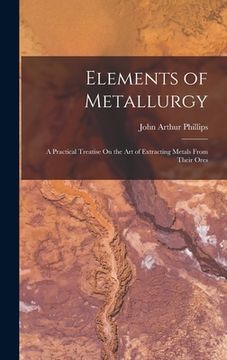 portada Elements of Metallurgy: A Practical Treatise On the Art of Extracting Metals From Their Ores (en Inglés)