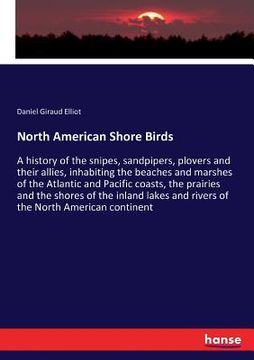 portada North American Shore Birds: A history of the snipes, sandpipers, plovers and their allies, inhabiting the beaches and marshes of the Atlantic and (en Inglés)
