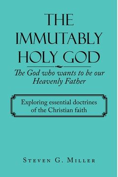 portada The Immutably Holy God the God Who Wants to Be Our Heavenly Father: Exploring Essential Doctrines of the Christian Faith (in English)