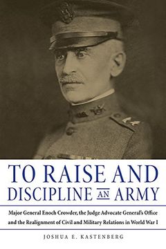 portada To Raise and Discipline an Army: Major General Enoch Crowder, the Judge Advocate General’s Office, and the Realignment of Civil and Military Relations in World War I