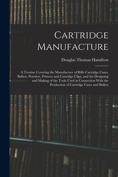 portada Cartridge Manufacture; a Treatise Covering the Manufacture of Rifle Cartridge Cases, Bullets, Powders, Primers and Cartridge Clips, and the Designing