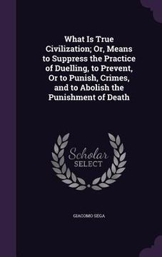 portada What Is True Civilization; Or, Means to Suppress the Practice of Duelling, to Prevent, Or to Punish, Crimes, and to Abolish the Punishment of Death (en Inglés)