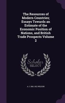 portada The Resources of Modern Countries; Essays Towards an Estimate of the Economic Position of Nations, and British Trade Prospects Volume 2 (en Inglés)