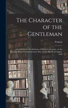 portada The Character of the Gentleman: An Address to the Students of Miami University, on the Evening Before Commencement Day, in the Month of August, 1846 (en Inglés)