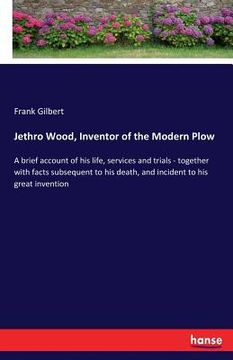 portada Jethro Wood, Inventor of the Modern Plow: A brief account of his life, services and trials - together with facts subsequent to his death, and incident (en Inglés)