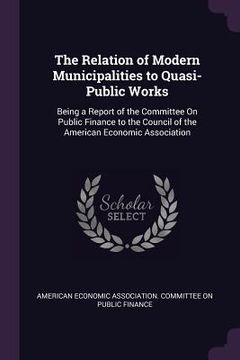 portada The Relation of Modern Municipalities to Quasi-Public Works: Being a Report of the Committee On Public Finance to the Council of the American Economic (en Inglés)