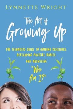 portada The Art of Growing Up: The Teenagers Guide to Gaining Resilience, Developing Positive Habits, and Answering Who Am I? (en Inglés)