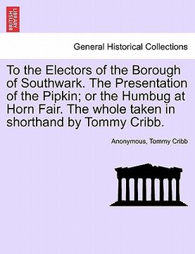 portada to the electors of the borough of southwark. the presentation of the pipkin; or the humbug at horn fair. the whole taken in shorthand by tommy cribb. (en Inglés)
