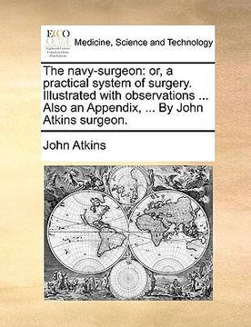 portada the navy-surgeon: or, a practical system of surgery. illustrated with observations ... also an appendix, ... by john atkins surgeon.