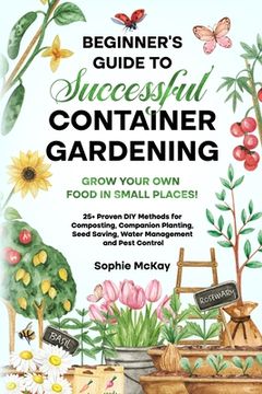 portada Beginner's Guide to Successful Container Gardening: Grow Your Own Food in Small Places! 25+ Proven DIY Methods for Composting, Companion Planting, See (en Inglés)