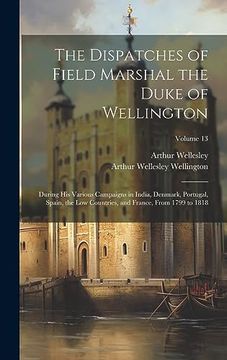 portada The Dispatches of Field Marshal the Duke of Wellington: During his Various Campaigns in India, Denmark, Portugal, Spain, the low Countries, and France, From 1799 to 1818; Volume 13 (en Inglés)