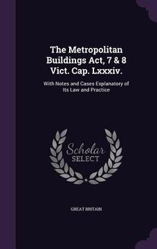 portada The Metropolitan Buildings Act, 7 & 8 Vict. Cap. Lxxxiv.: With Notes and Cases Explanatory of Its Law and Practice (en Inglés)