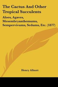 portada the cactus and other tropical succulents: aloes, agaves, mesembryanthemums, sempervivums, sedums, etc. (1877) (en Inglés)