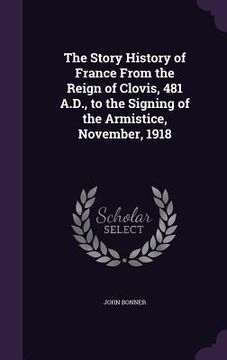 portada The Story History of France From the Reign of Clovis, 481 A.D., to the Signing of the Armistice, November, 1918 (in English)
