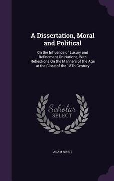 portada A Dissertation, Moral and Political: On the Influence of Luxury and Refinement On Nations, With Reflections On the Manners of the Age at the Close of (en Inglés)