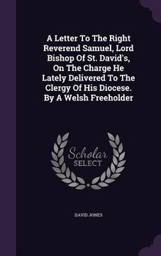 portada A Letter To The Right Reverend Samuel, Lord Bishop Of St. David's, On The Charge He Lately Delivered To The Clergy Of His Diocese. By A Welsh Freehold (in English)