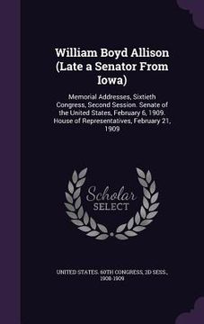 portada William Boyd Allison (Late a Senator From Iowa): Memorial Addresses, Sixtieth Congress, Second Session. Senate of the United States, February 6, 1909. (in English)