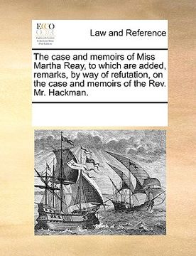 portada the case and memoirs of miss martha reay, to which are added, remarks, by way of refutation, on the case and memoirs of the rev. mr. hackman.