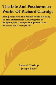 portada the life and posthumous works of richard claridge: being memoirs and manuscripts relating to his experiences and progress in religion, his changes in (in English)