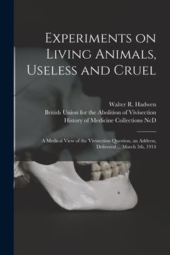 portada Experiments on Living Animals, Useless and Cruel: a Medical View of the Vivisection Question, an Address, Delivered ... March 5th, 1914 (in English)