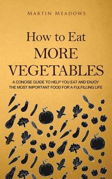 portada How to Eat More Vegetables: A Concise Guide to Help You Eat and Enjoy the Most Important Food for a Fulfilling Life (en Inglés)