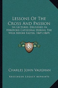 portada lessons of the cross and passion: six lectures, delivered in hereford cathedral during the week before easter, 1869 (1869) (in English)