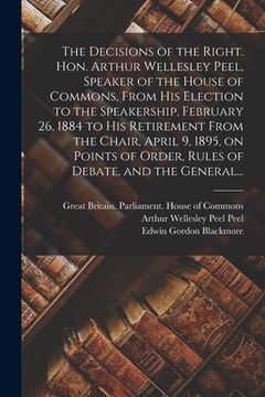 portada The Decisions of the Right. Hon. Arthur Wellesley Peel, Speaker of the House of Commons, From His Election to the Speakership, February 26, 1884 to Hi (en Inglés)