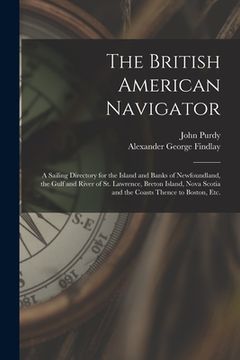 portada The British American Navigator [microform]: a Sailing Directory for the Island and Banks of Newfoundland, the Gulf and River of St. Lawrence, Breton I
