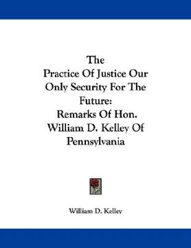 portada the practice of justice our only security for the future: remarks of hon. william d. kelley of pennsylvania (en Inglés)
