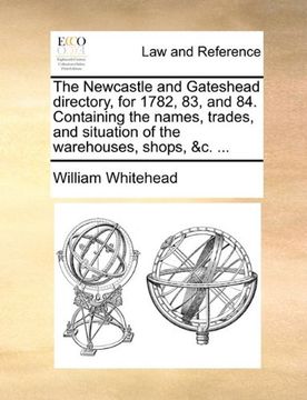 the newcastle and gateshead directory, for 1782, 83, and 84. containing the names, trades, and situation of the warehouses, shops, &c. ... (en Inglés)