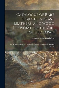 portada Catalogue of Rare Objects in Brass, Leathers, and Wood Illustrating the Art of Old Japan: to Be Sold at Unrestricted Public Sale by Order of Mr. Bunki (en Inglés)