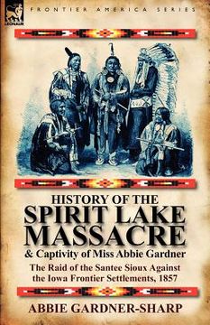 portada history of the spirit lake massacre and captivity of miss abbie gardner: the raid of the santee sioux against the iowa frontier settlements, 1857 (en Inglés)