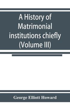 portada A history of matrimonial institutions chiefly in England and the United States, with an introductory analysis of the literature and the theories of pr (en Inglés)