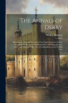 The Annals of Derry: Showing the Rise and Progress of the Town From the Earliest Accounts on Record to the Plantation Under King James i. 1613, and. The City of Londonderry to the Present Time