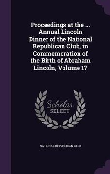portada Proceedings at the ... Annual Lincoln Dinner of the National Republican Club, in Commemoration of the Birth of Abraham Lincoln, Volume 17